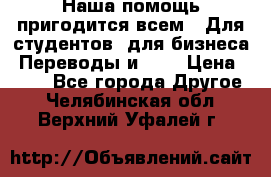 Наша помощь пригодится всем.. Для студентов  для бизнеса. Переводы и ... › Цена ­ 200 - Все города Другое . Челябинская обл.,Верхний Уфалей г.